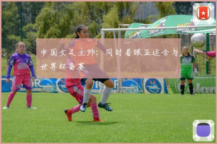 中国女足主帅：同时着眼亚运会与世界杯备赛